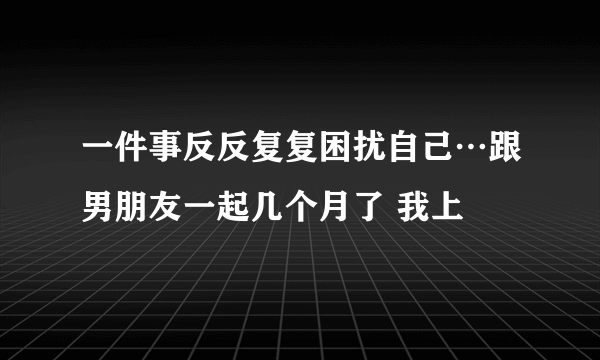 一件事反反复复困扰自己…跟男朋友一起几个月了 我上