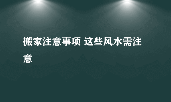 搬家注意事项 这些风水需注意