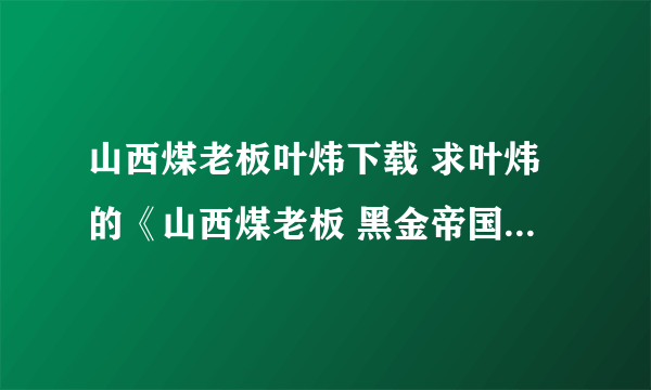 山西煤老板叶炜下载 求叶炜的《山西煤老板 黑金帝国的陨落》，请发至谢谢先 在线等