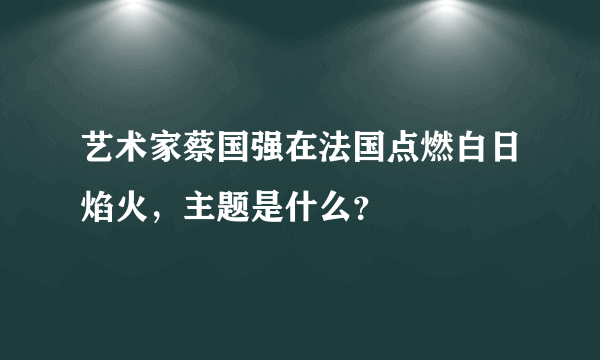 艺术家蔡国强在法国点燃白日焰火，主题是什么？