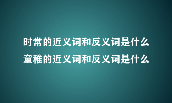 时常的近义词和反义词是什么童稚的近义词和反义词是什么