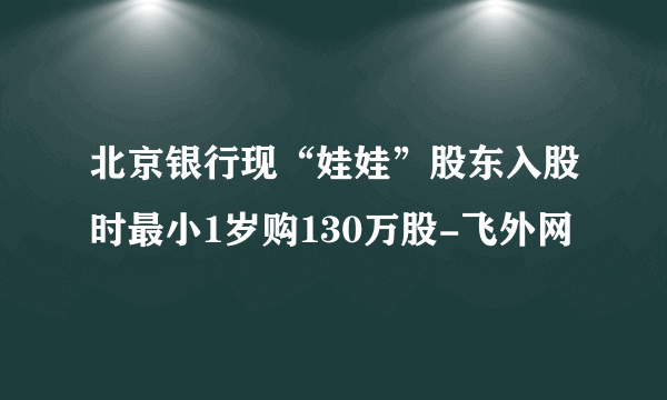 北京银行现“娃娃”股东入股时最小1岁购130万股-飞外网