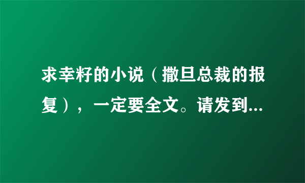 求幸籽的小说（撒旦总裁的报复），一定要全文。请发到我的邮箱，mingtian19900517@163.com。谢谢。