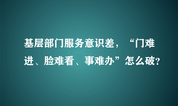 基层部门服务意识差，“门难进、脸难看、事难办”怎么破？