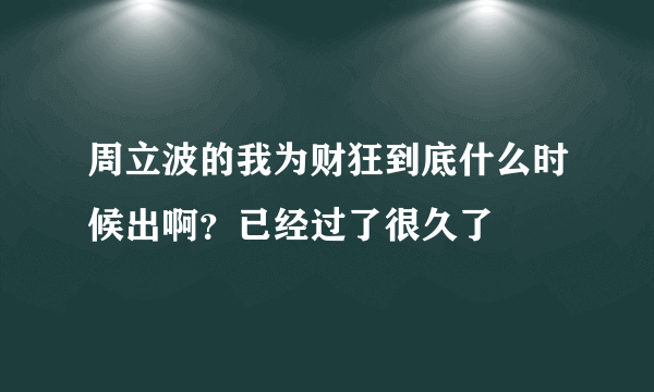 周立波的我为财狂到底什么时候出啊？已经过了很久了