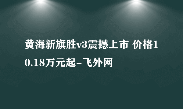 黄海新旗胜v3震撼上市 价格10.18万元起-飞外网