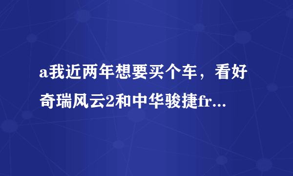 a我近两年想要买个车，看好奇瑞风云2和中华骏捷frv。买那个好点？