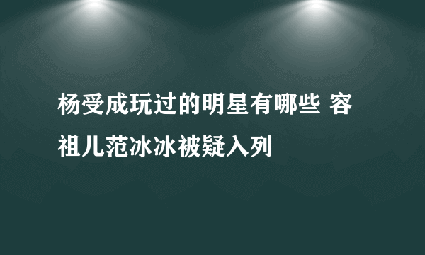 杨受成玩过的明星有哪些 容祖儿范冰冰被疑入列