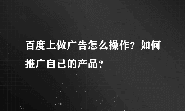 百度上做广告怎么操作？如何推广自己的产品？