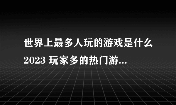 世界上最多人玩的游戏是什么2023 玩家多的热门游戏排行榜前五