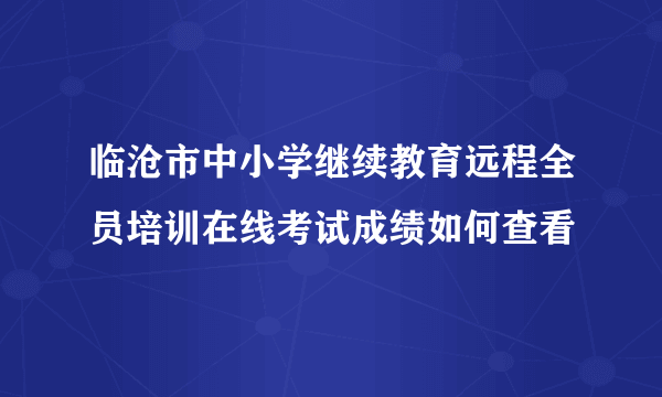 临沧市中小学继续教育远程全员培训在线考试成绩如何查看