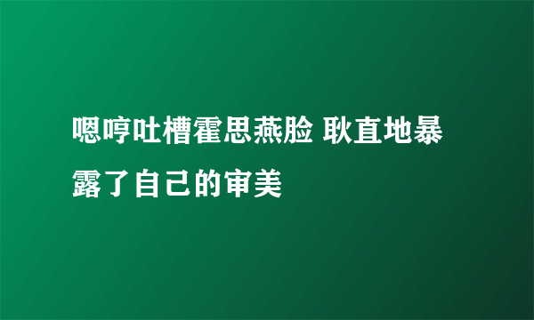 嗯哼吐槽霍思燕脸 耿直地暴露了自己的审美