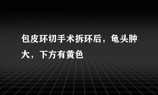 包皮环切手术拆环后，龟头肿大，下方有黄色