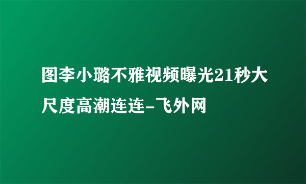 图李小璐不雅视频曝光21秒大尺度高潮连连-飞外网