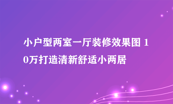 小户型两室一厅装修效果图 10万打造清新舒适小两居