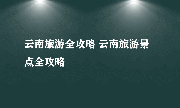 云南旅游全攻略 云南旅游景点全攻略