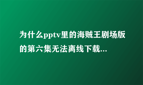 为什么pptv里的海贼王剧场版的第六集无法离线下载啊？其它集都没事儿！请问怎么才能下载下来？如果p