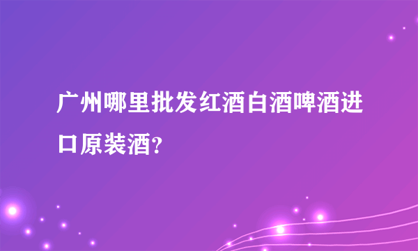 广州哪里批发红酒白酒啤酒进口原装酒？