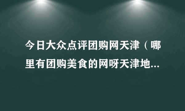 今日大众点评团购网天津（哪里有团购美食的网呀天津地区滴！）