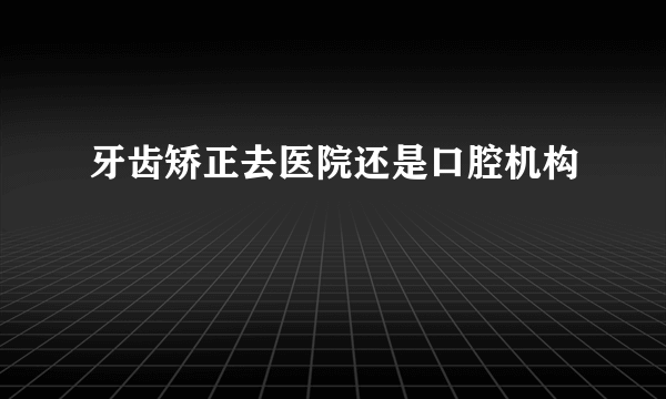 牙齿矫正去医院还是口腔机构