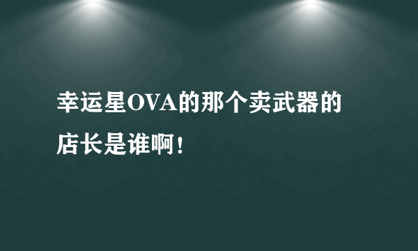 幸运星OVA的那个卖武器的店长是谁啊！