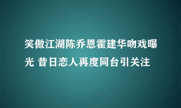 笑傲江湖陈乔恩霍建华吻戏曝光 昔日恋人再度同台引关注