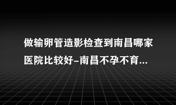 做输卵管造影检查到南昌哪家医院比较好-南昌不孕不育医院排名