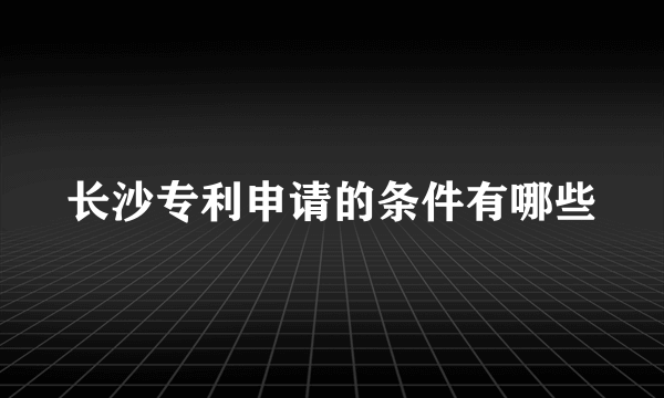 长沙专利申请的条件有哪些