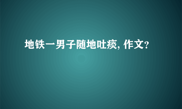 地铁一男子随地吐痰, 作文？