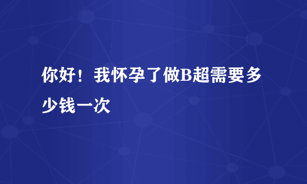 你好！我怀孕了做B超需要多少钱一次