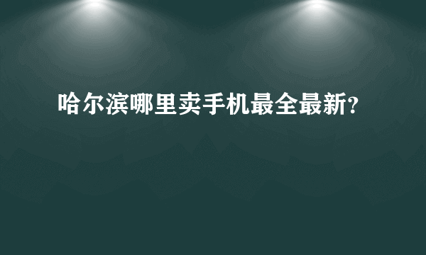 哈尔滨哪里卖手机最全最新？