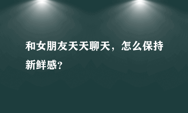 和女朋友天天聊天，怎么保持新鲜感？