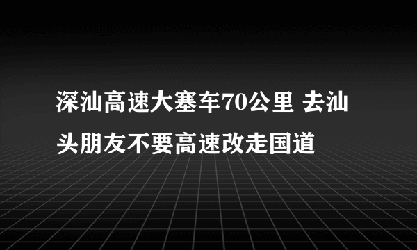 深汕高速大塞车70公里 去汕头朋友不要高速改走国道