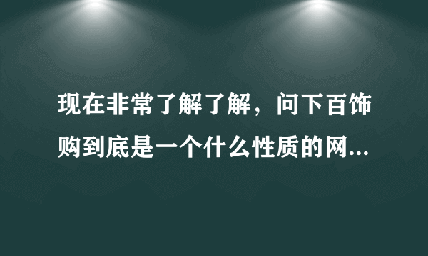 现在非常了解了解，问下百饰购到底是一个什么性质的网，站呢?