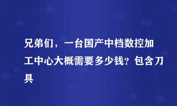 兄弟们，一台国产中档数控加工中心大概需要多少钱？包含刀具