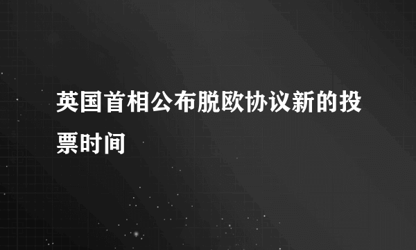 英国首相公布脱欧协议新的投票时间