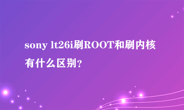 sony lt26i刷ROOT和刷内核有什么区别？