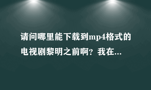 请问哪里能下载到mp4格式的电视剧黎明之前啊？我在优酷和土豆上都找了，但是没有视频