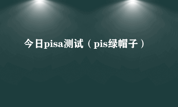 今日pisa测试（pis绿帽子）