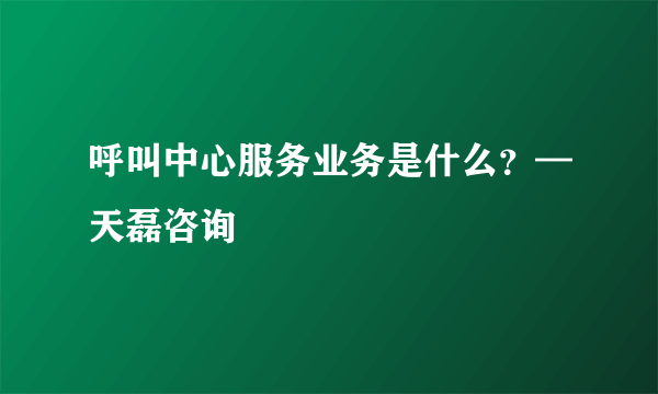 呼叫中心服务业务是什么？—天磊咨询