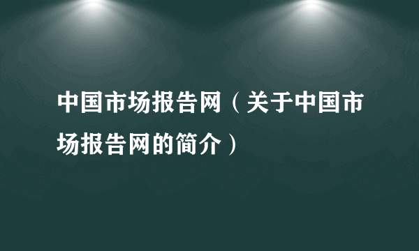 中国市场报告网（关于中国市场报告网的简介）