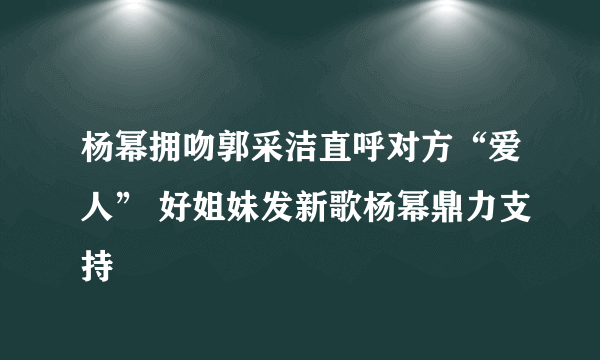 杨幂拥吻郭采洁直呼对方“爱人” 好姐妹发新歌杨幂鼎力支持