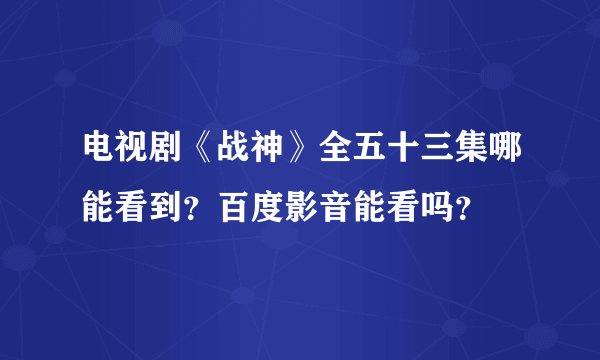 电视剧《战神》全五十三集哪能看到？百度影音能看吗？