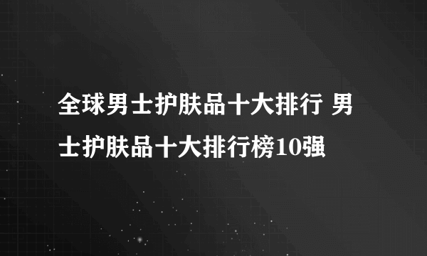 全球男士护肤品十大排行 男士护肤品十大排行榜10强