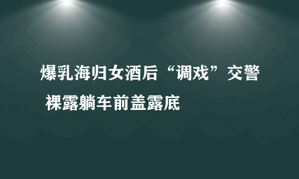 爆乳海归女酒后“调戏”交警 裸露躺车前盖露底