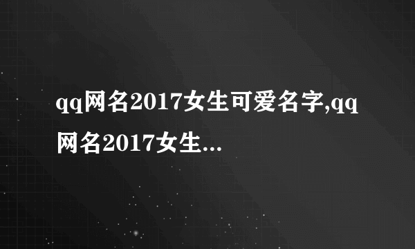 qq网名2017女生可爱名字,qq网名2017女生可爱名字