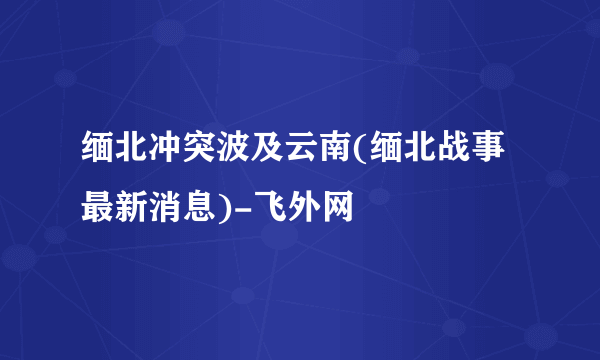 缅北冲突波及云南(缅北战事最新消息)-飞外网