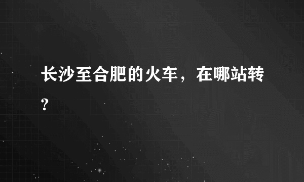 长沙至合肥的火车，在哪站转?