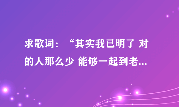 求歌词：“其实我已明了 对的人那么少 能够一起到老 那比什么都重要”，这首歌的名字叫做什么啊？