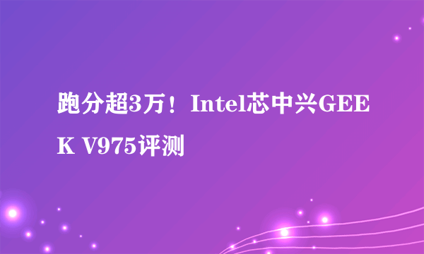 跑分超3万！Intel芯中兴GEEK V975评测